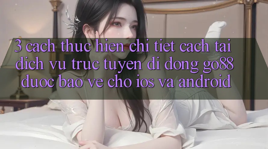 3. Cách thực hiện chi tiết cách tải Dịch vụ trực tuyến di động Go88 được bảo vệ cho iOS và Android 3. Cách thực hiện chi tiết cách tải Dịch vụ trực tuyến di động Go88 được bảo vệ cho iOS và Android