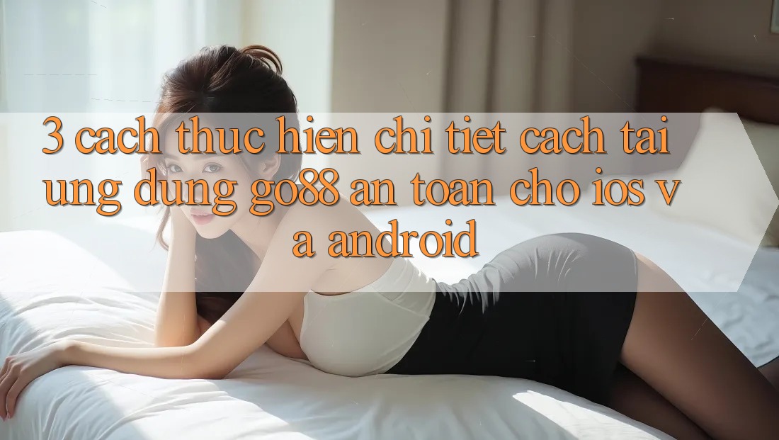 3. Cách thực hiện chi tiết cách tải Ứng dụng Go88 an toàn cho iOS và Android 3. Cách thực hiện chi tiết cách tải Ứng dụng Go88 an toàn cho iOS và Android