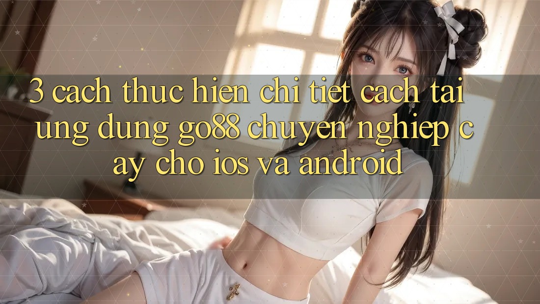 3. Cách thực hiện chi tiết cách tải Ứng dụng Go88 chuyên nghiệp cậy cho iOS và Android 3. Cách thực hiện chi tiết cách tải Ứng dụng Go88 chuyên nghiệp cậy cho iOS và Android