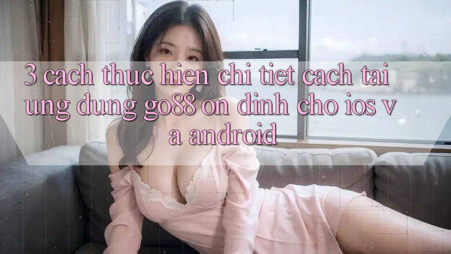 3. Cách thực hiện chi tiết cách tải Ứng dụng Go88 ổn định cho iOS và Android 3. Cách thực hiện chi tiết cách tải Ứng dụng Go88 ổn định cho iOS và Android