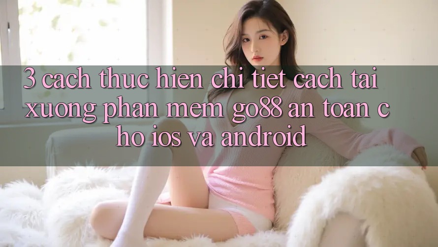 3. Cách thực hiện chi tiết cách tải xuống Phần mềm Go88 an toàn cho iOS và Android 3. Cách thực hiện chi tiết cách tải xuống Phần mềm Go88 an toàn cho iOS và Android
