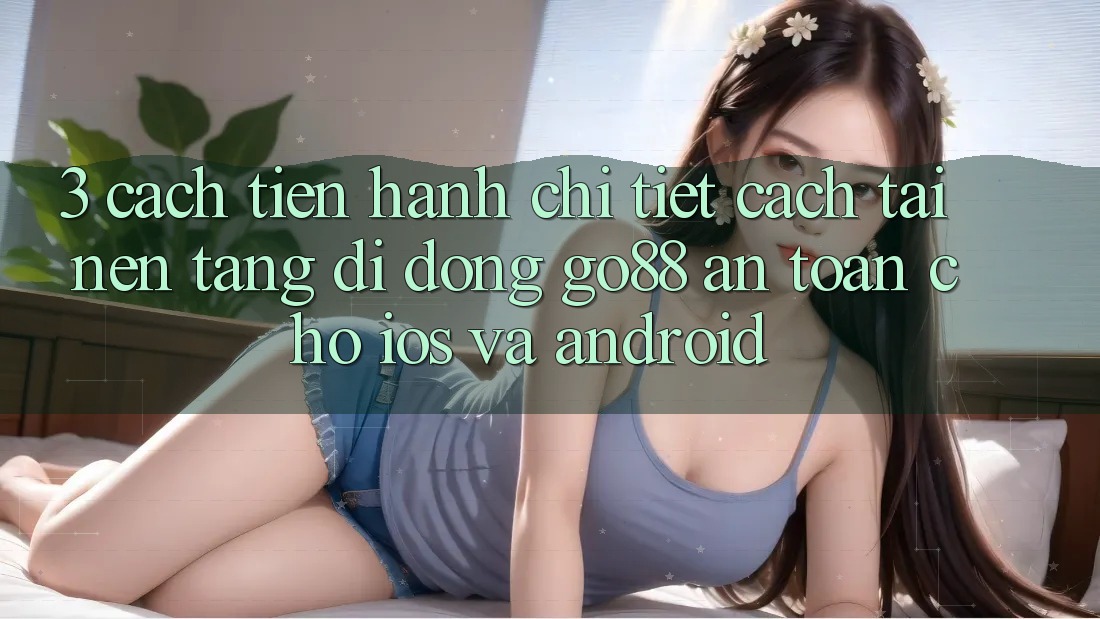 3. Cách tiến hành chi tiết cách tải Nền tảng di động Go88 an toàn cho iOS và Android 3. Cách tiến hành chi tiết cách tải Nền tảng di động Go88 an toàn cho iOS và Android