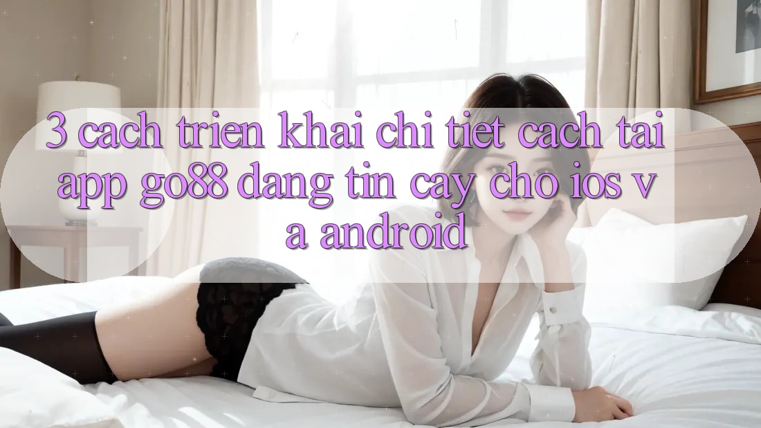 3. Cách triển khai chi tiết cách tải App Go88 đáng tin cậy cho iOS và Android