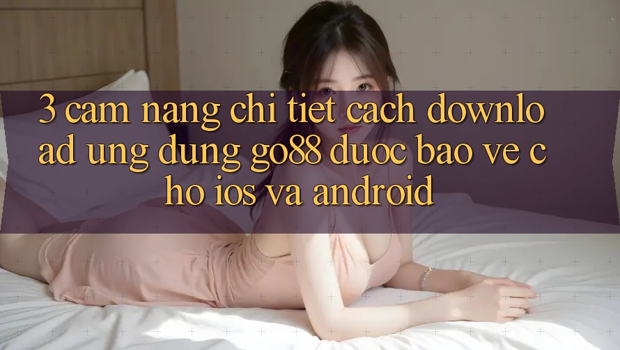 3. Cẩm nang chi tiết cách download Ứng dụng Go88 được bảo vệ cho iOS và Android