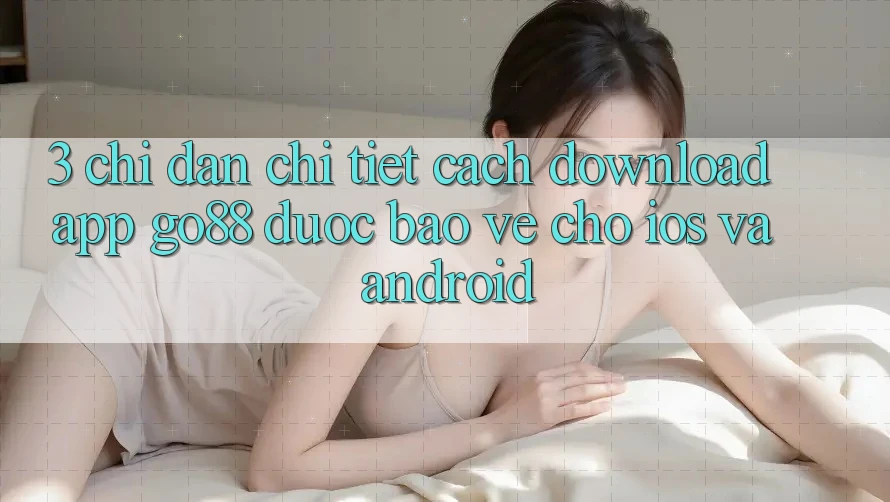 3. Chỉ dẫn chi tiết cách download App Go88 được bảo vệ cho iOS và Android 3. Chỉ dẫn chi tiết cách download App Go88 được bảo vệ cho iOS và Android