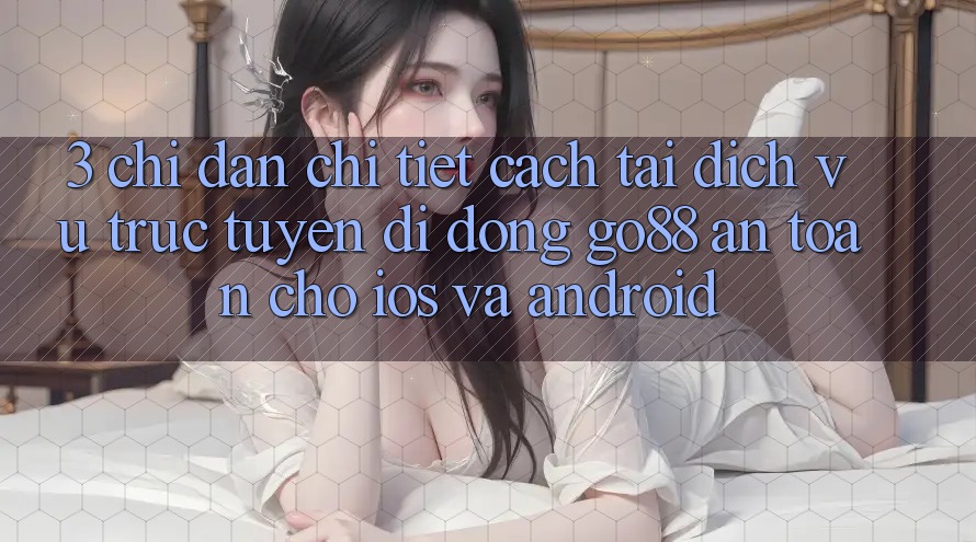 3. Chỉ dẫn chi tiết cách tải Dịch vụ trực tuyến di động Go88 an toàn cho iOS và Android