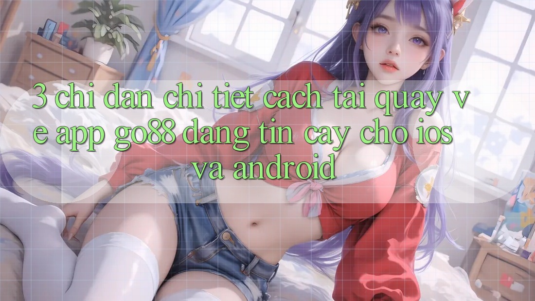 3. Chỉ dẫn chi tiết cách tải quay về App Go88 đáng tin cậy cho iOS và Android