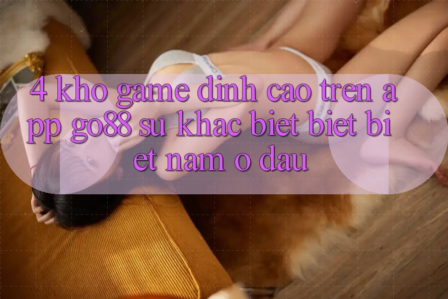 4. Kho game đỉnh cao trên App Go88: Sự khác biệt biệt biệt nằm ở đâu? 4. Kho game đỉnh cao trên App Go88: Sự khác biệt biệt biệt nằm ở đâu?
