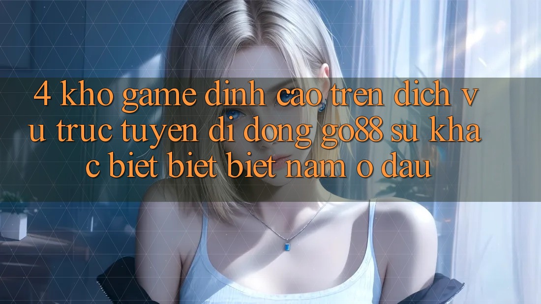 4. Kho game đỉnh cao trên Dịch vụ trực tuyến di động Go88: Sự khác biệt biệt biệt nằm ở đâu?