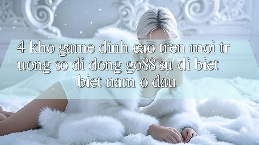 4. Kho game đỉnh cao trên Môi trường số di động Go88: Sự dị biệt biệt nằm ở đâu? 4. Kho game đỉnh cao trên Môi trường số di động Go88: Sự dị biệt biệt nằm ở đâu?