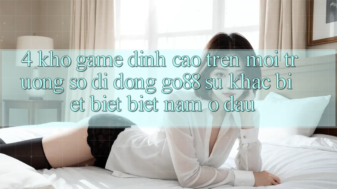 4. Kho game đỉnh cao trên Môi trường số di động Go88: Sự khác biệt biệt biệt nằm ở đâu?