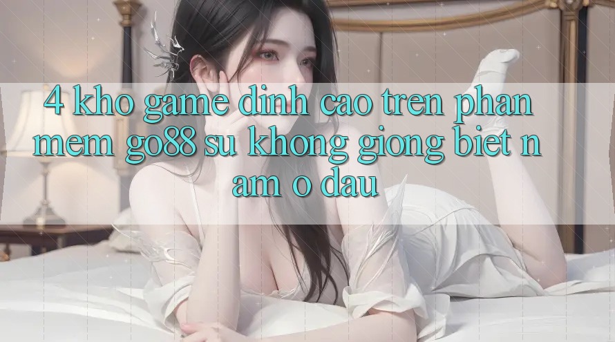 4. Kho game đỉnh cao trên Phần mềm Go88: Sự không giống biệt nằm ở đâu? 4. Kho game đỉnh cao trên Phần mềm Go88: Sự không giống biệt nằm ở đâu?