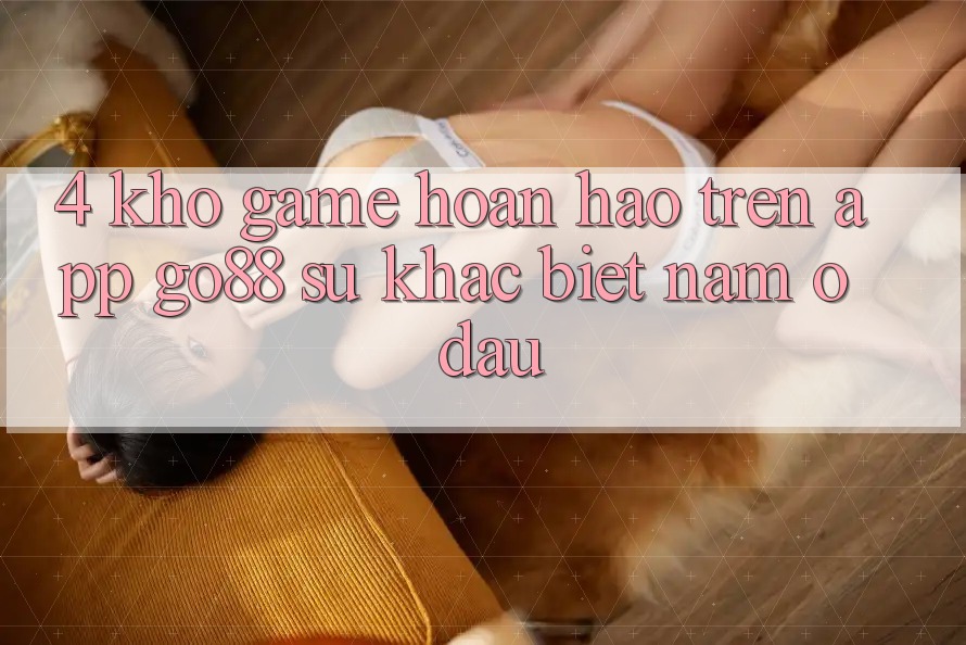 4. Kho game hoàn hảo trên App Go88: Sự khác biệt nằm ở đâu?
