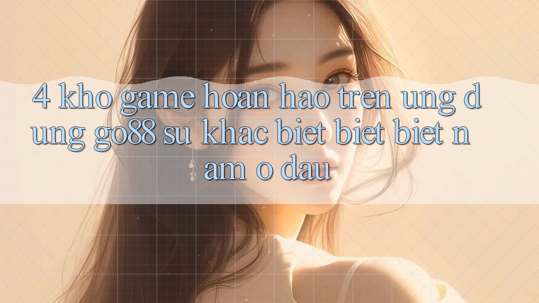 4. Kho game hoàn hảo trên Ứng dụng Go88: Sự khác biệt biệt biệt nằm ở đâu? 4. Kho game hoàn hảo trên Ứng dụng Go88: Sự khác biệt biệt biệt nằm ở đâu?