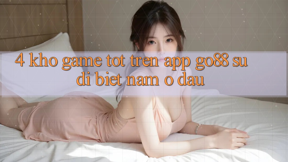 4. Kho game tốt trên App Go88: Sự dị biệt nằm ở đâu? 4. Kho game tốt trên App Go88: Sự dị biệt nằm ở đâu?