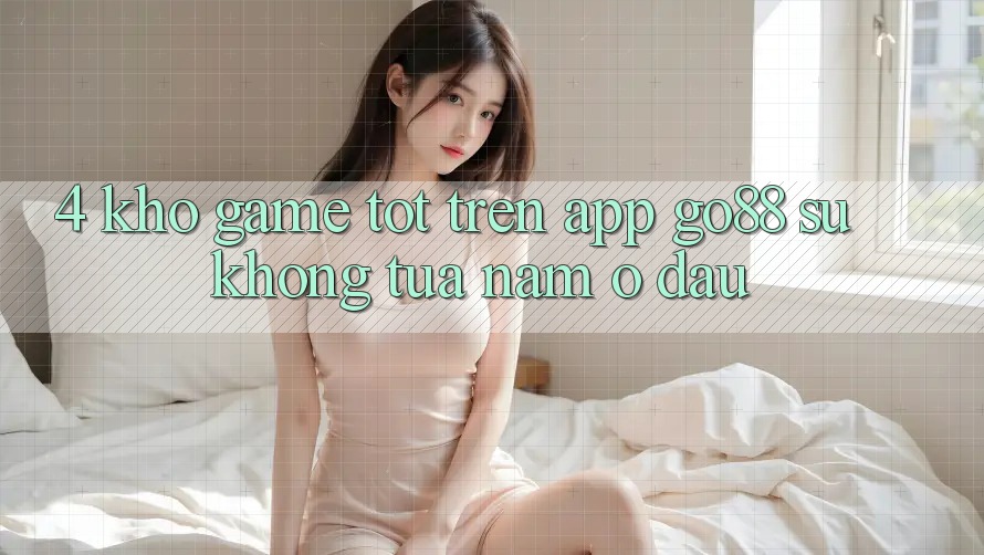 4. Kho game tốt trên App Go88: Sự không tựa nằm ở đâu?