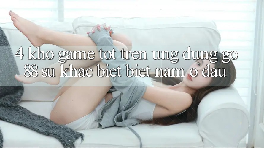4. Kho game tốt trên Ứng dụng Go88: Sự khác biệt biệt nằm ở đâu?