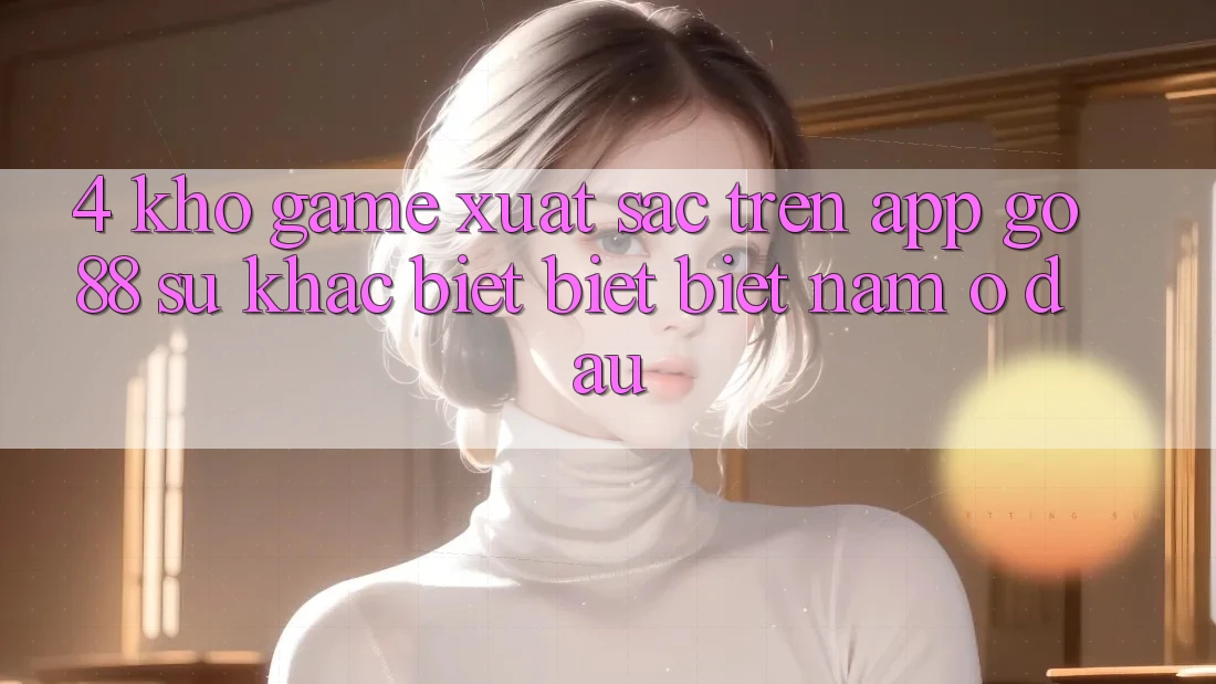 4. Kho game xuất sắc trên App Go88: Sự khác biệt biệt biệt nằm ở đâu?