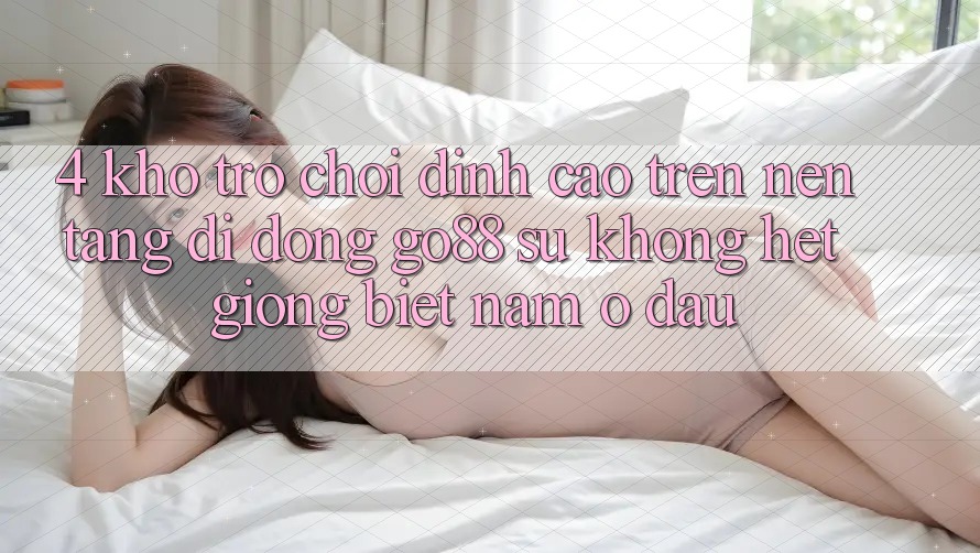 4. Kho trò chơi đỉnh cao trên Nền tảng di động Go88: Sự không hệt giống biệt nằm ở đâu? 4. Kho trò chơi đỉnh cao trên Nền tảng di động Go88: Sự không hệt giống biệt nằm ở đâu?