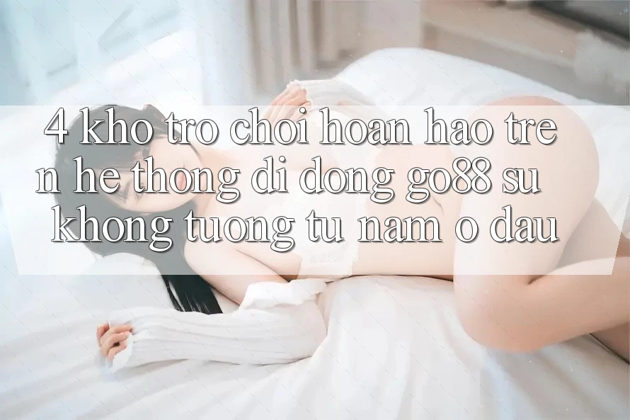 4. Kho trò chơi hoàn hảo trên Hệ thống di động Go88: Sự không tương tự nằm ở đâu?