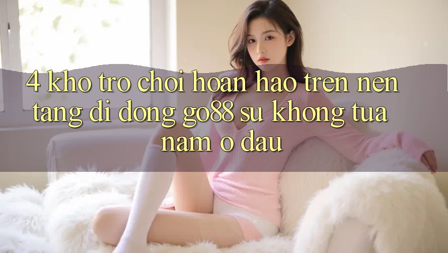 4. Kho trò chơi hoàn hảo trên Nền tảng di động Go88: Sự không tựa nằm ở đâu? 4. Kho trò chơi hoàn hảo trên Nền tảng di động Go88: Sự không tựa nằm ở đâu?