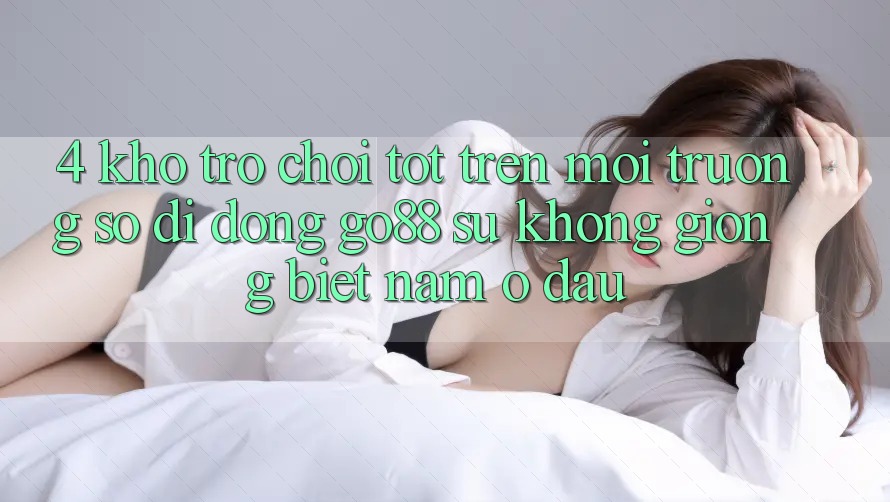 4. Kho trò chơi tốt trên Môi trường số di động Go88: Sự không giống biệt nằm ở đâu? 4. Kho trò chơi tốt trên Môi trường số di động Go88: Sự không giống biệt nằm ở đâu?