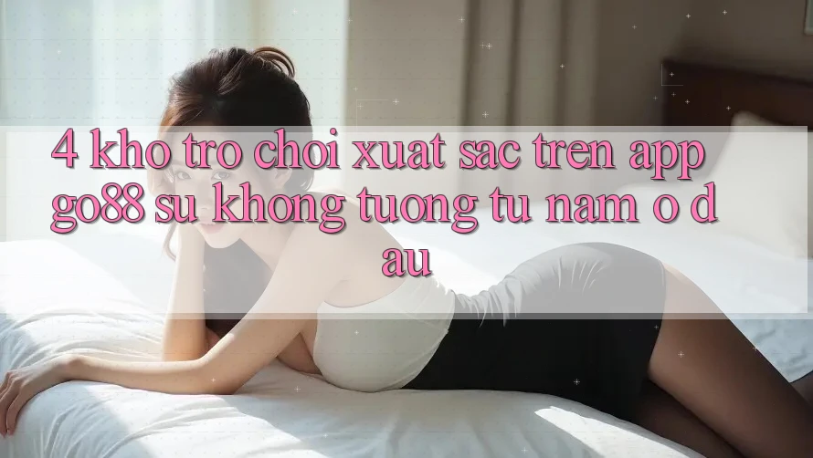 4. Kho trò chơi xuất sắc trên App Go88: Sự không tương tự nằm ở đâu? 4. Kho trò chơi xuất sắc trên App Go88: Sự không tương tự nằm ở đâu?