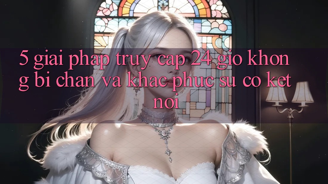 5. Giải pháp truy cập 24 giờ không bị chặn và khắc phục sự cố kết nối