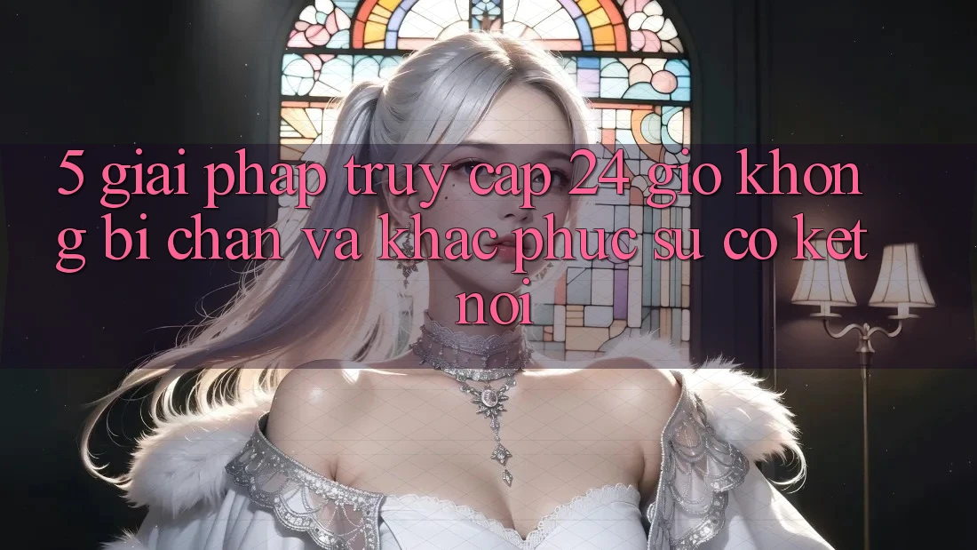 5. Giải pháp truy cập 24 giờ không bị chặn và khắc phục sự cố kết nối