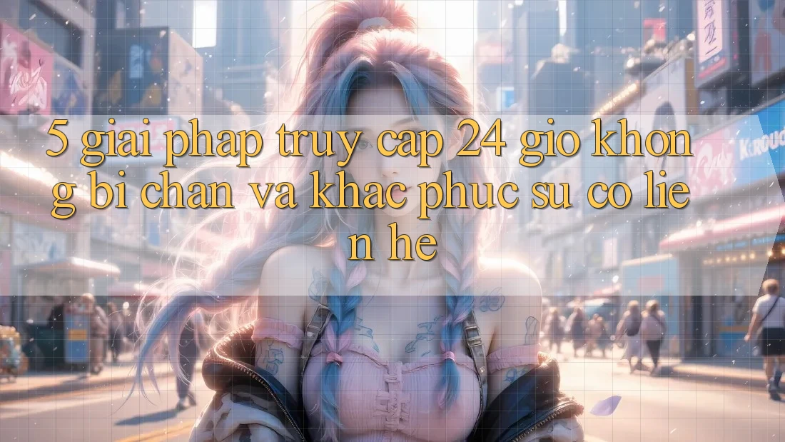 5. Giải pháp truy cập 24 giờ không bị chặn và khắc phục sự cố liên hệ