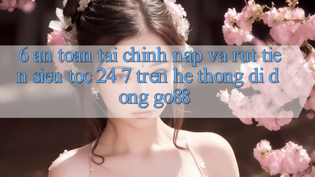 6. An toàn tài chính: Nạp và rút tiền siêu tốc 24/7 trên Hệ thống di động Go88