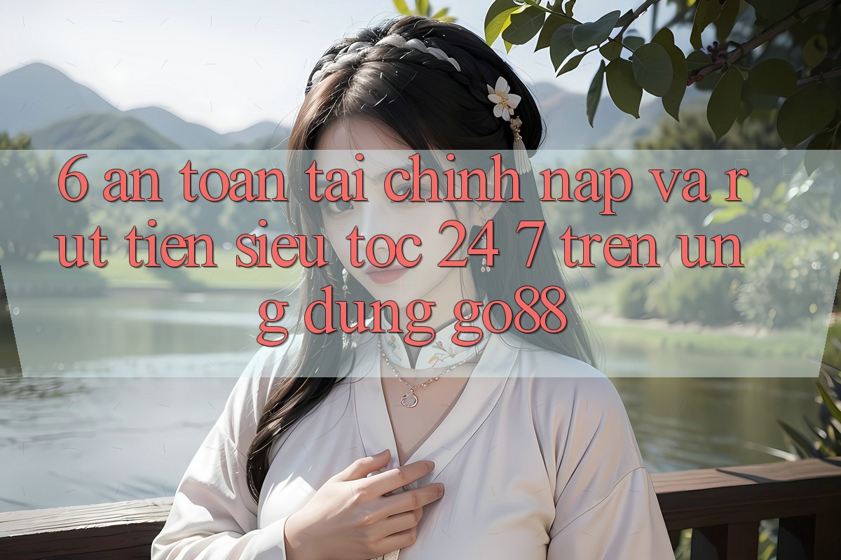6. An toàn tài chính: Nạp và rút tiền siêu tốc 24/7 trên Ứng dụng Go88