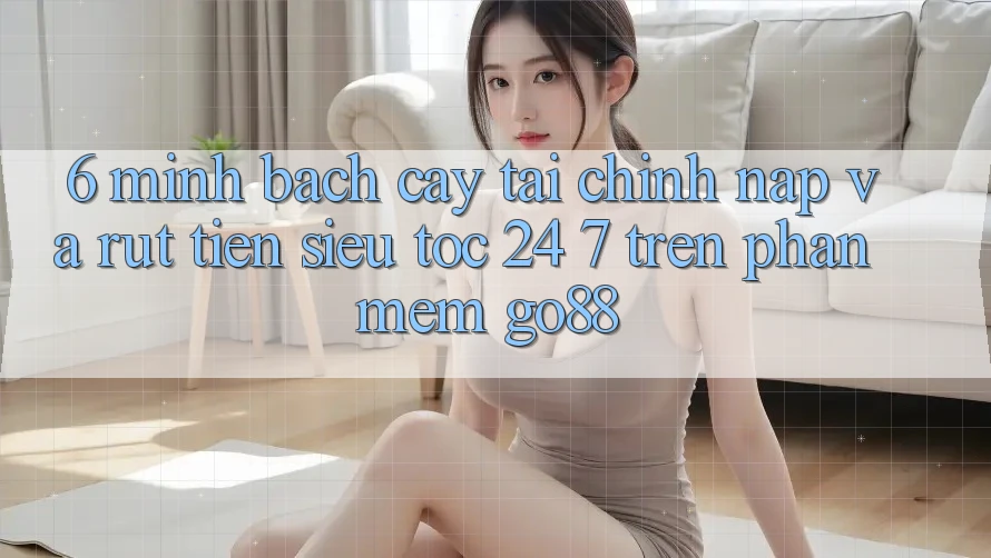 6. Minh bạch cậy tài chính: Nạp và rút tiền siêu tốc 24/7 trên Phần mềm Go88