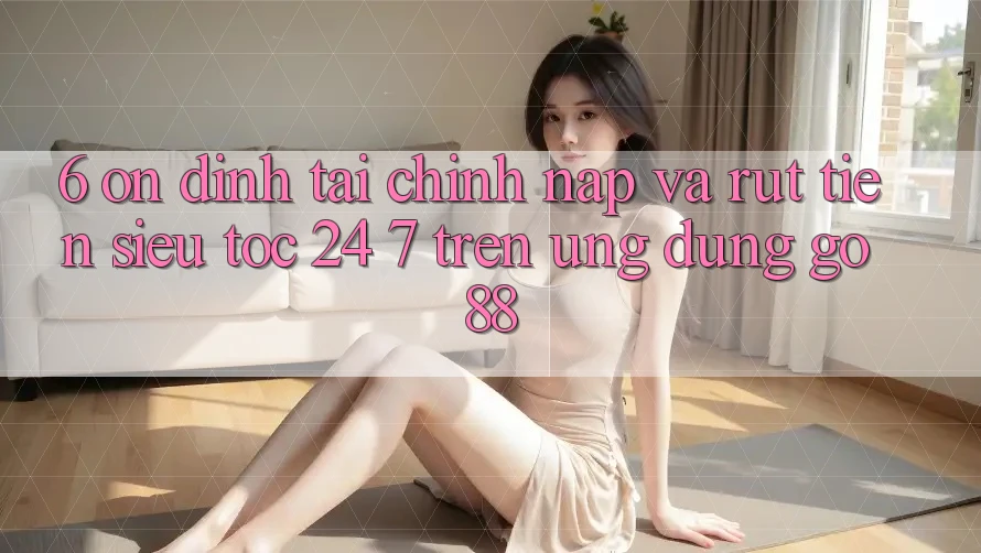6. Ổn định tài chính: Nạp và rút tiền siêu tốc 24/7 trên Ứng dụng Go88 6. Ổn định tài chính: Nạp và rút tiền siêu tốc 24/7 trên Ứng dụng Go88