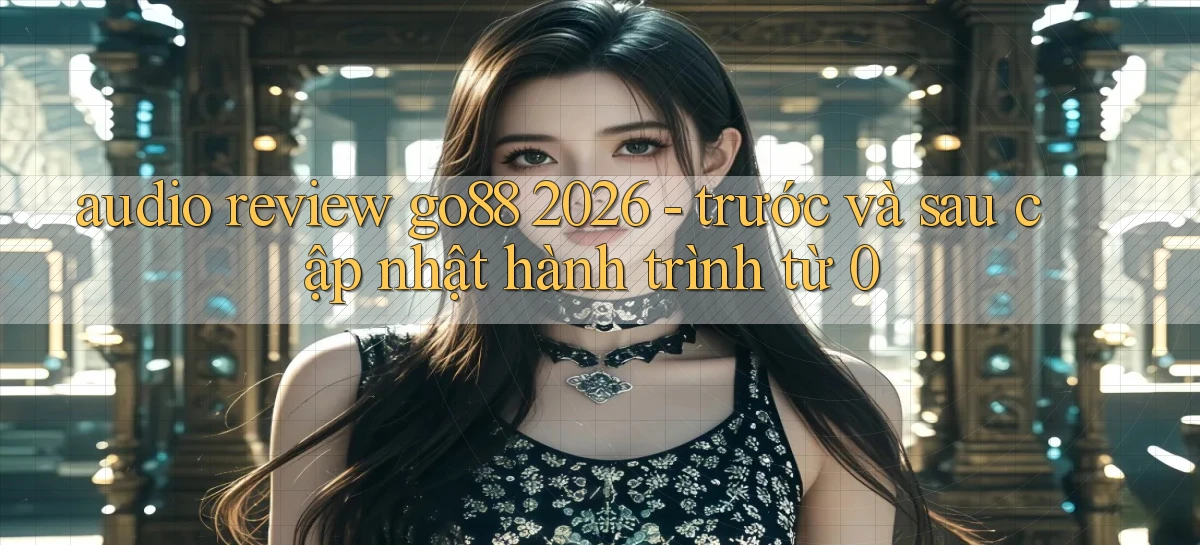 audio review go88 2026   trước và sau cập nhật hành trình từ 0