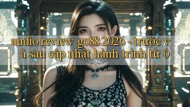 audio review go88 2026   trước và sau cập nhật hành trình từ 0