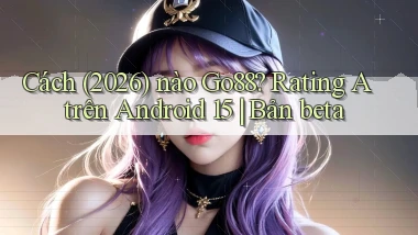 Cách (2026) nào Go88 rating A trên Android 15 bản beta