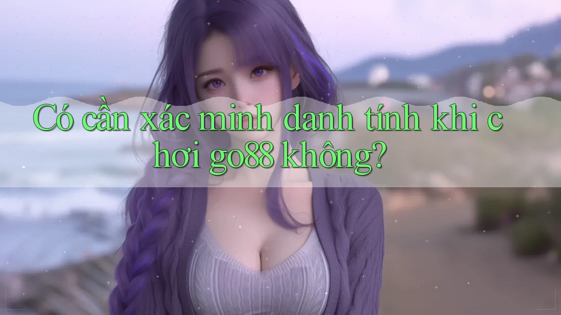 Có cần xác minh danh tính khi chơi go88 không? Có cần xác minh danh tính khi chơi go88 không?