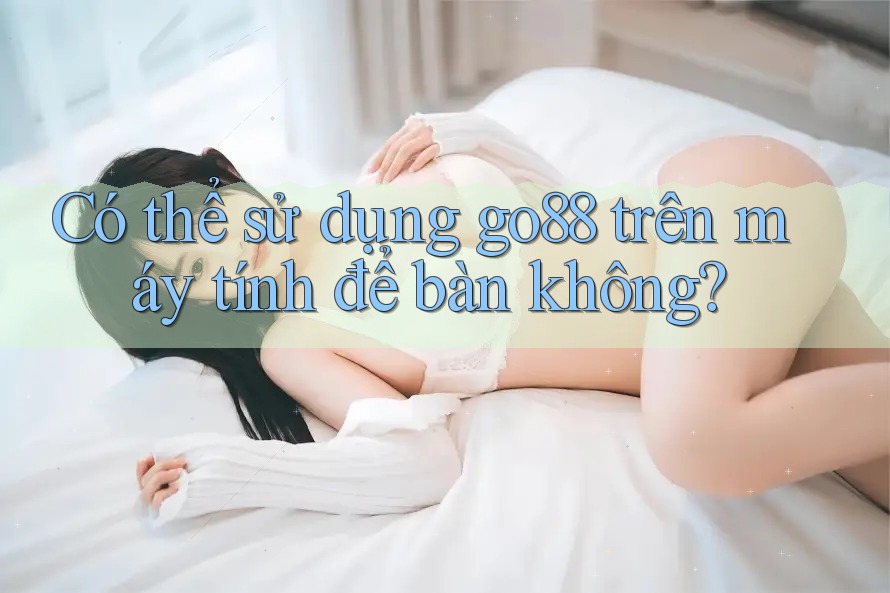 Có thể sử dụng go88 trên máy tính để bàn không?