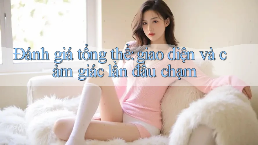 Đánh giá tổng thể: giao diện và cảm giác lần đầu chạm Đánh giá tổng thể: giao diện và cảm giác lần đầu chạm