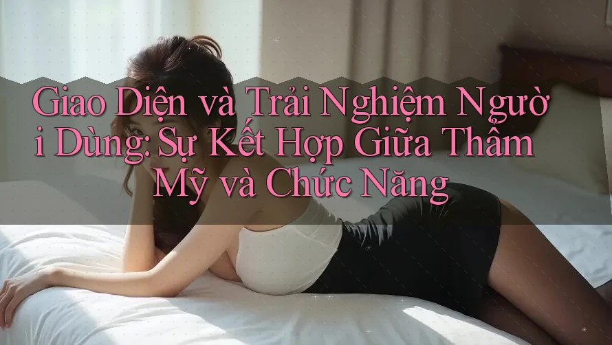 Giao Diện và Trải Nghiệm Người Dùng: Sự Kết Hợp Giữa Thẩm Mỹ và Chức Năng
