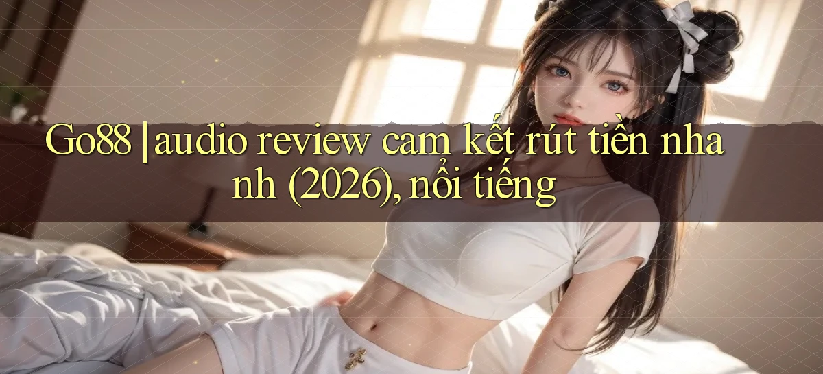 Go88 audio review cam kết rút tiền nhanh (2026), nổi tiếng