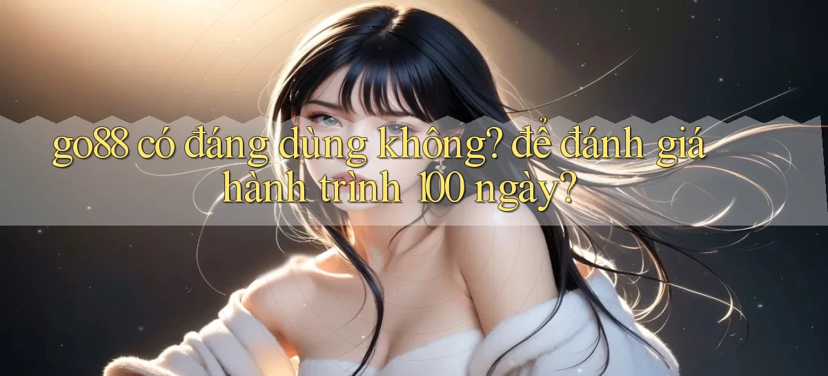 go88 có đáng dùng không để đánh giá hành trình 100 ngày