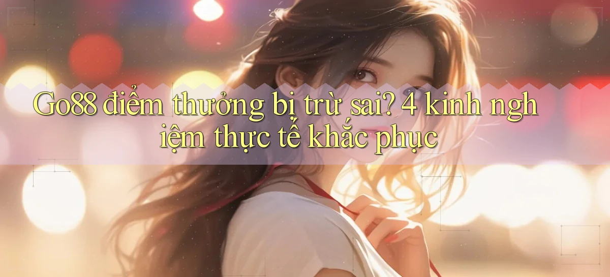 Go88 điểm thưởng bị trừ sai 4 kinh nghiệm thực tế khắc phục