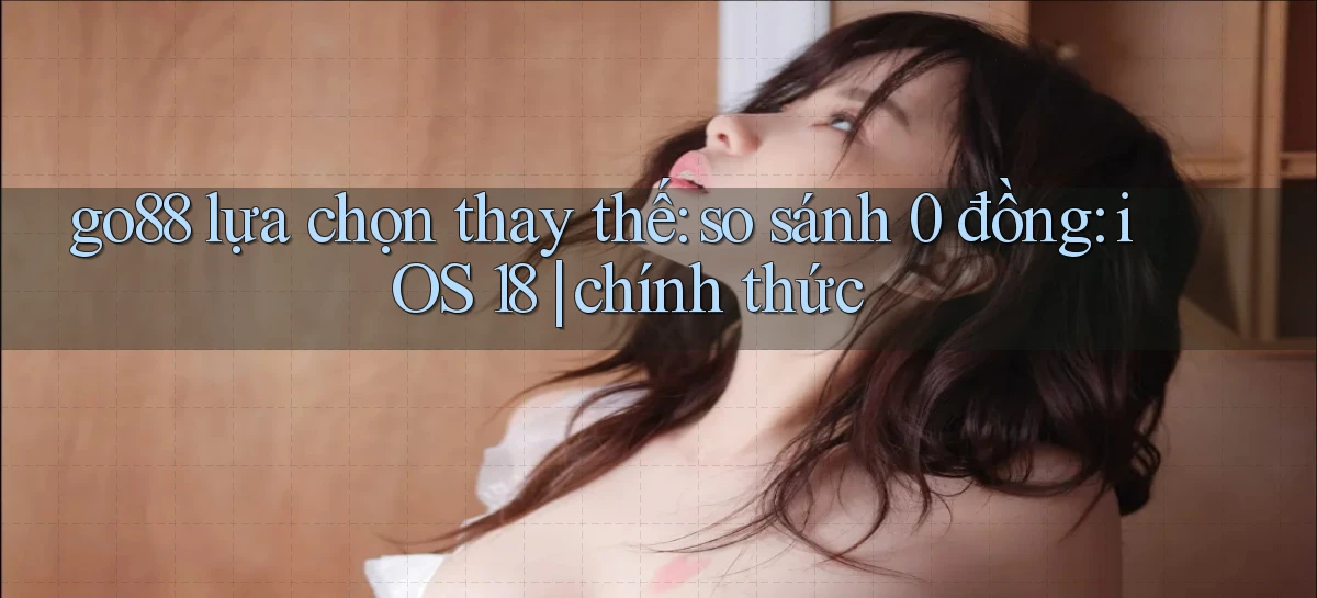 go88 lựa chọn thay thế so sánh 0 đồng iOS 18 chính thức