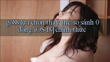 go88 lựa chọn thay thế so sánh 0 đồng iOS 18 chính thức