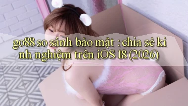 go88 so sánh bảo mật chia sẻ kinh nghiệm trên iOS 18 (2026)