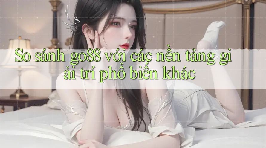 So sánh go88 với các nền tảng giải trí phổ biến khác