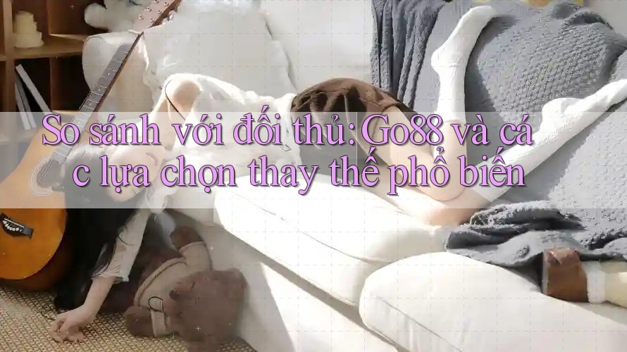 So sánh với đối thủ: Go88 và các lựa chọn thay thế phổ biến
