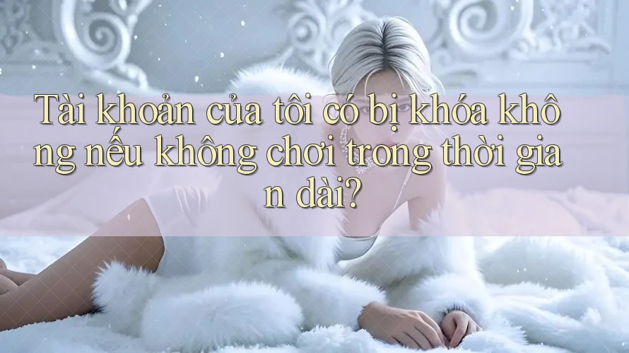 Tài khoản của tôi có bị khóa không nếu không chơi trong thời gian dài? Tài khoản của tôi có bị khóa không nếu không chơi trong thời gian dài?